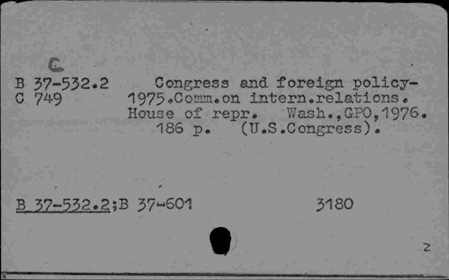 ﻿B 57-532.2
C 7^9
Congress and foreign policy-1975 «C omni, on intern.relations• House of repr. Wash.,GPO,1976.
186 p. (U.S.Congress).
B 57-552.2;B 57-601
51 SO
2